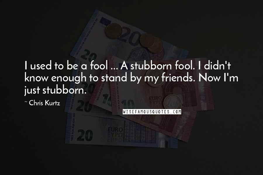 Chris Kurtz Quotes: I used to be a fool ... A stubborn fool. I didn't know enough to stand by my friends. Now I'm just stubborn.