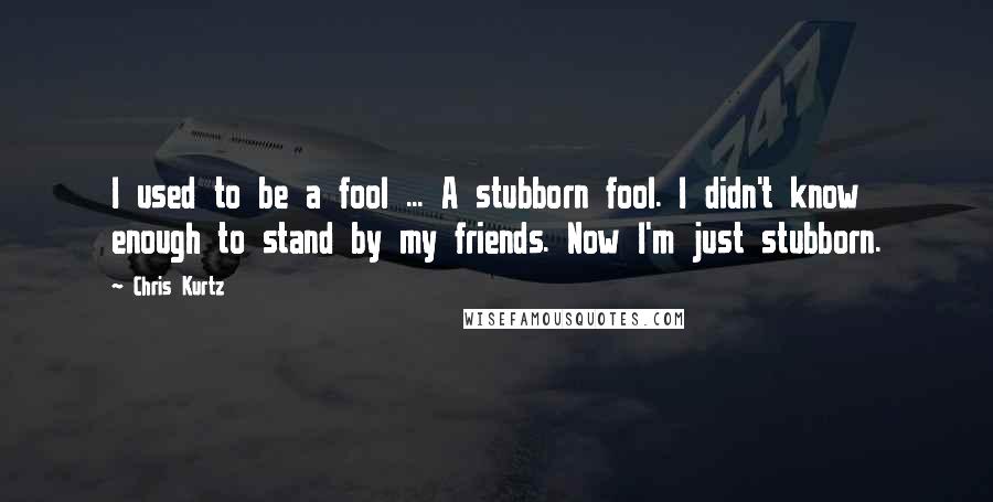 Chris Kurtz Quotes: I used to be a fool ... A stubborn fool. I didn't know enough to stand by my friends. Now I'm just stubborn.