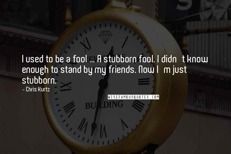 Chris Kurtz Quotes: I used to be a fool ... A stubborn fool. I didn't know enough to stand by my friends. Now I'm just stubborn.