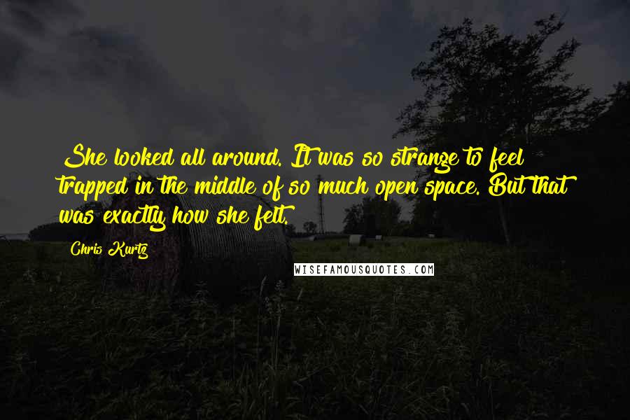 Chris Kurtz Quotes: She looked all around. It was so strange to feel trapped in the middle of so much open space. But that was exactly how she felt.