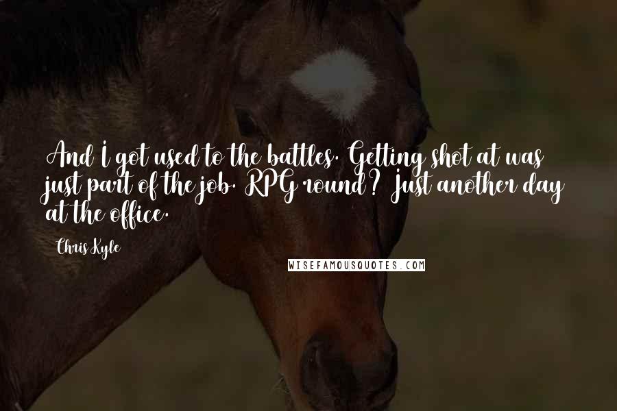 Chris Kyle Quotes: And I got used to the battles. Getting shot at was just part of the job. RPG round? Just another day at the office.