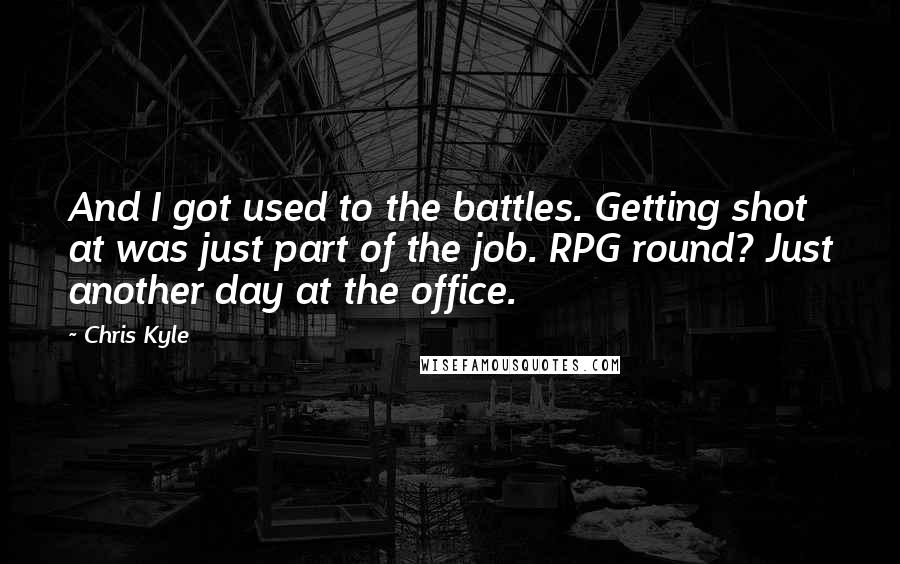 Chris Kyle Quotes: And I got used to the battles. Getting shot at was just part of the job. RPG round? Just another day at the office.