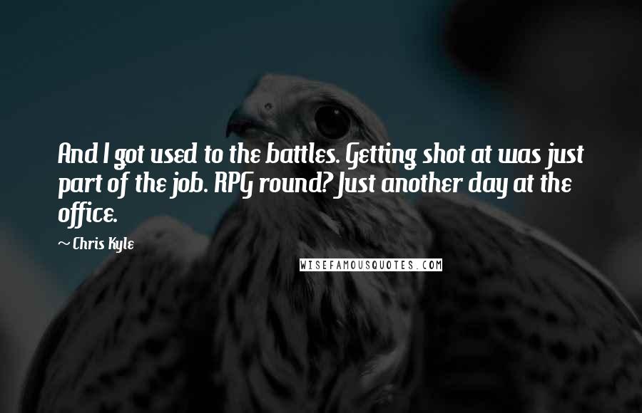 Chris Kyle Quotes: And I got used to the battles. Getting shot at was just part of the job. RPG round? Just another day at the office.