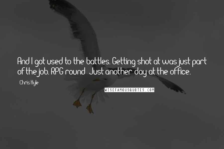 Chris Kyle Quotes: And I got used to the battles. Getting shot at was just part of the job. RPG round? Just another day at the office.