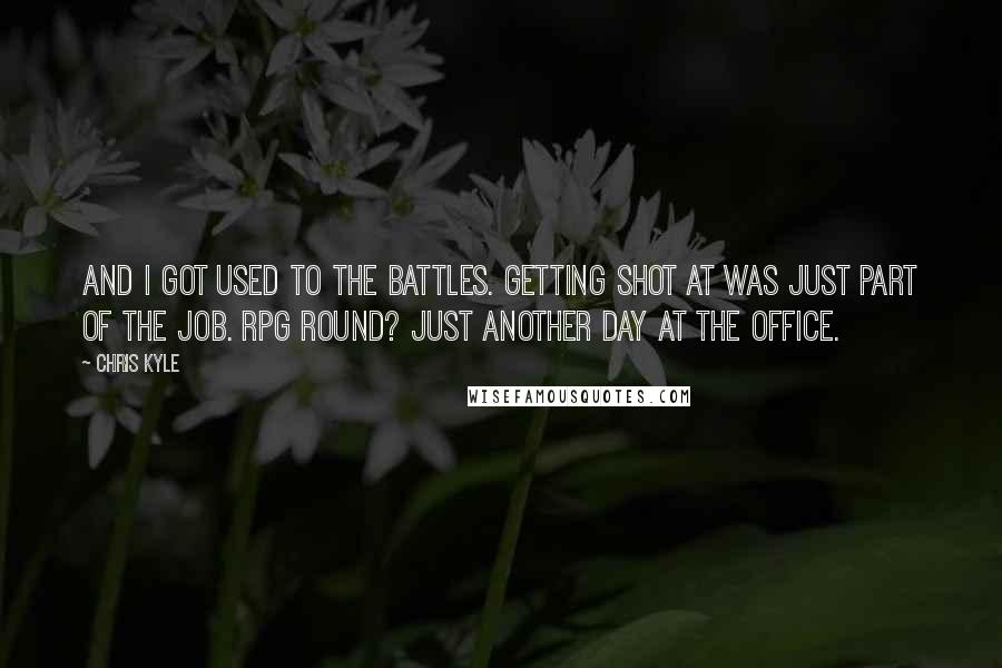 Chris Kyle Quotes: And I got used to the battles. Getting shot at was just part of the job. RPG round? Just another day at the office.