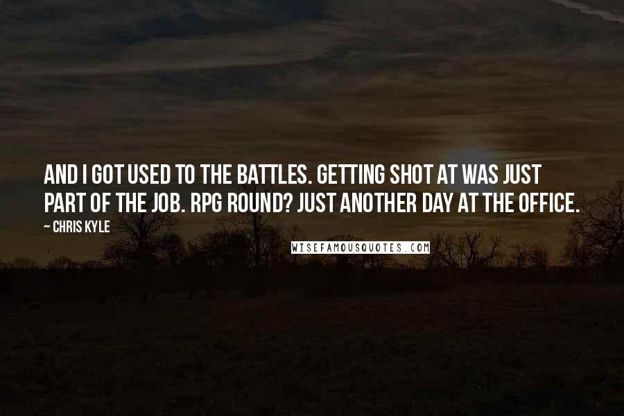 Chris Kyle Quotes: And I got used to the battles. Getting shot at was just part of the job. RPG round? Just another day at the office.