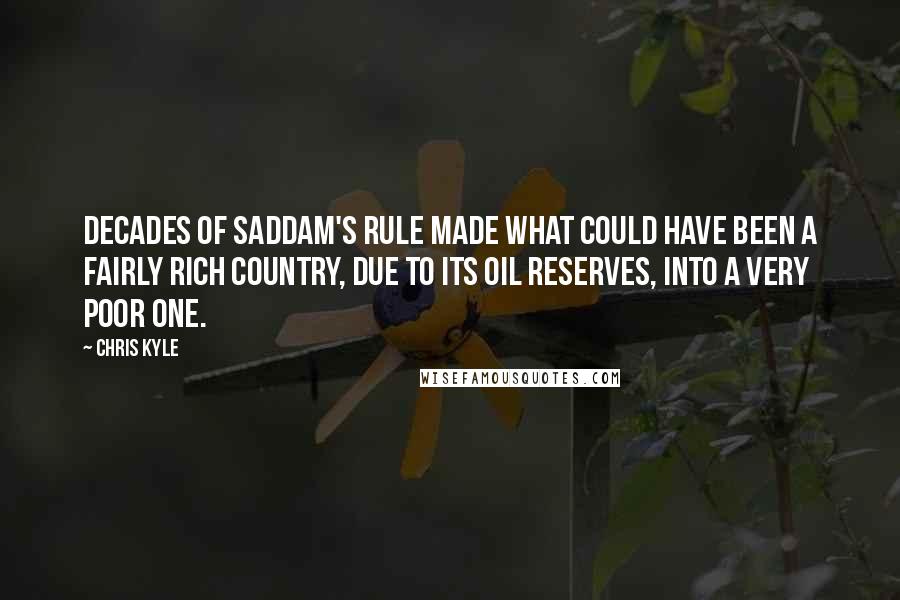 Chris Kyle Quotes: Decades of Saddam's rule made what could have been a fairly rich country, due to its oil reserves, into a very poor one.