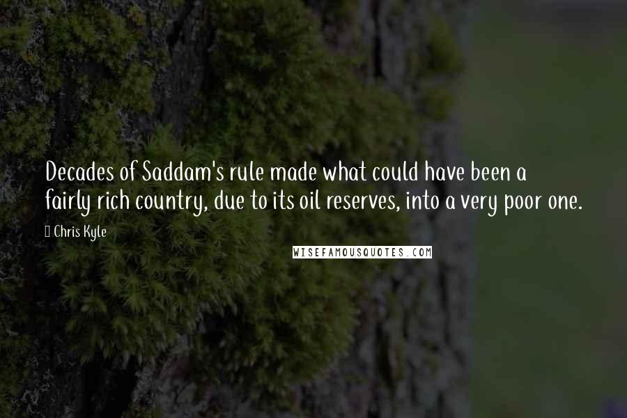 Chris Kyle Quotes: Decades of Saddam's rule made what could have been a fairly rich country, due to its oil reserves, into a very poor one.