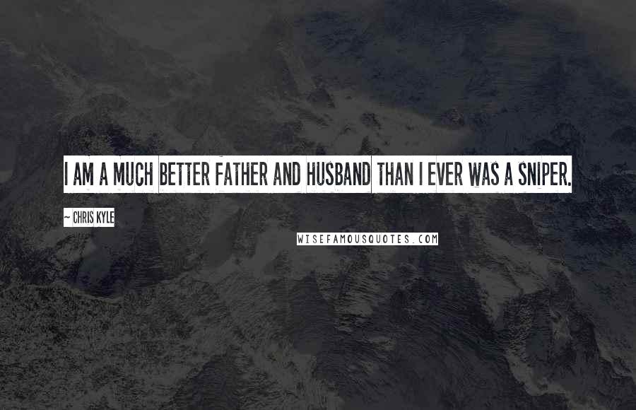 Chris Kyle Quotes: I am a much better father and husband than I ever was a sniper.