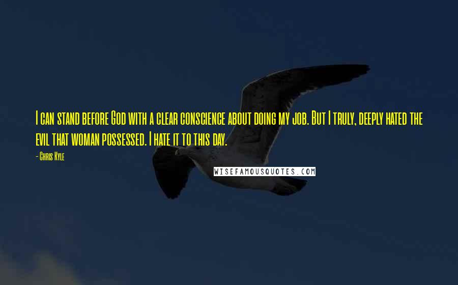 Chris Kyle Quotes: I can stand before God with a clear conscience about doing my job. But I truly, deeply hated the evil that woman possessed. I hate it to this day.