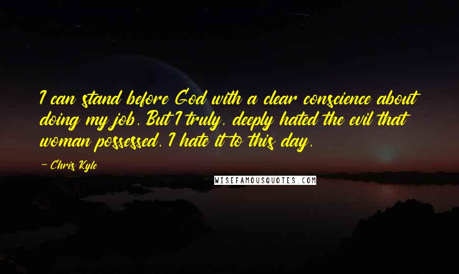 Chris Kyle Quotes: I can stand before God with a clear conscience about doing my job. But I truly, deeply hated the evil that woman possessed. I hate it to this day.