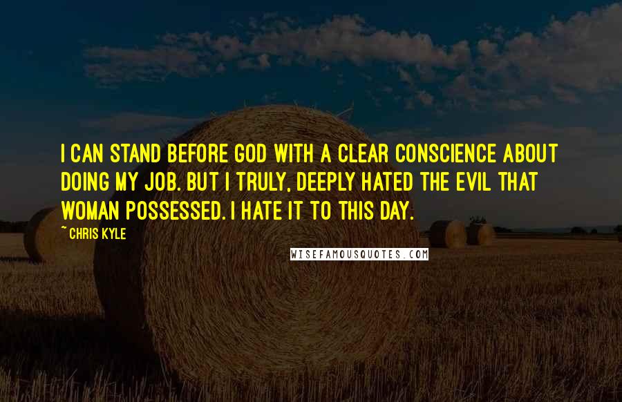 Chris Kyle Quotes: I can stand before God with a clear conscience about doing my job. But I truly, deeply hated the evil that woman possessed. I hate it to this day.