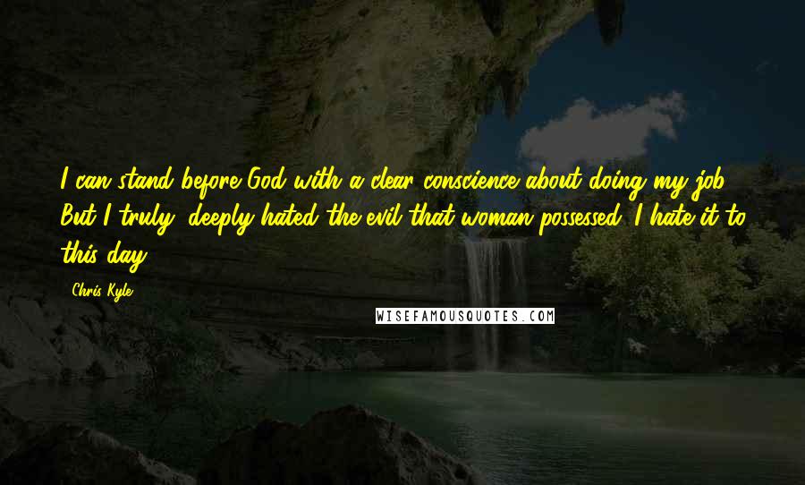 Chris Kyle Quotes: I can stand before God with a clear conscience about doing my job. But I truly, deeply hated the evil that woman possessed. I hate it to this day.