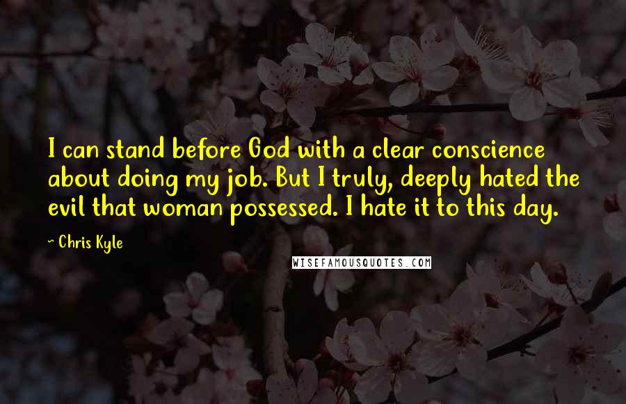 Chris Kyle Quotes: I can stand before God with a clear conscience about doing my job. But I truly, deeply hated the evil that woman possessed. I hate it to this day.