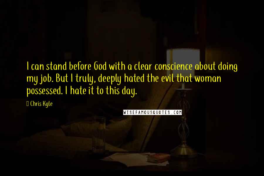 Chris Kyle Quotes: I can stand before God with a clear conscience about doing my job. But I truly, deeply hated the evil that woman possessed. I hate it to this day.