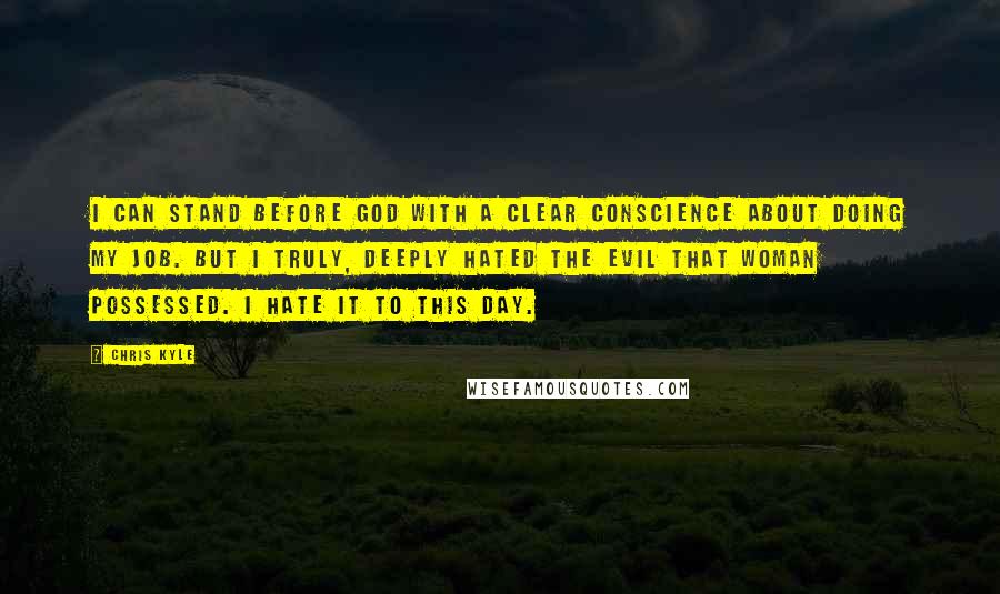 Chris Kyle Quotes: I can stand before God with a clear conscience about doing my job. But I truly, deeply hated the evil that woman possessed. I hate it to this day.