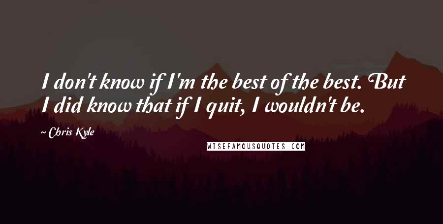 Chris Kyle Quotes: I don't know if I'm the best of the best. But I did know that if I quit, I wouldn't be.