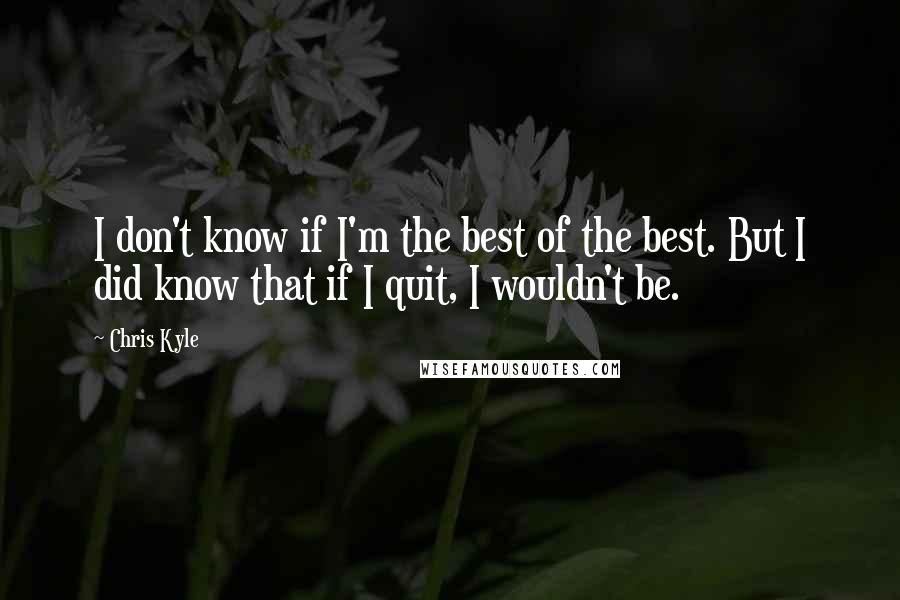 Chris Kyle Quotes: I don't know if I'm the best of the best. But I did know that if I quit, I wouldn't be.