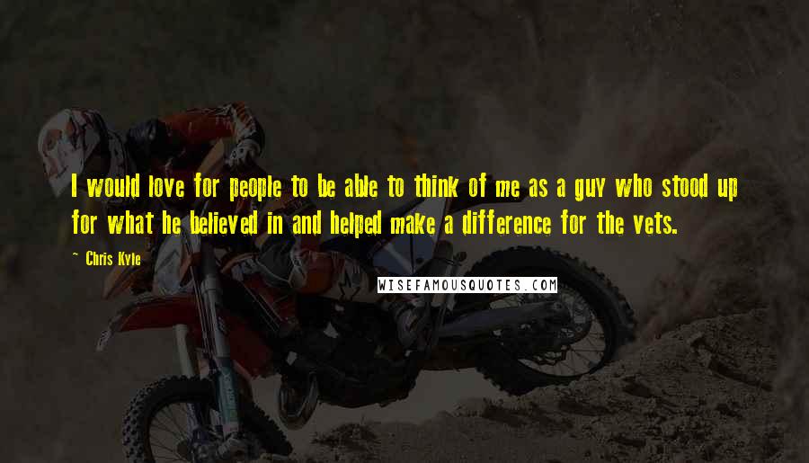 Chris Kyle Quotes: I would love for people to be able to think of me as a guy who stood up for what he believed in and helped make a difference for the vets.