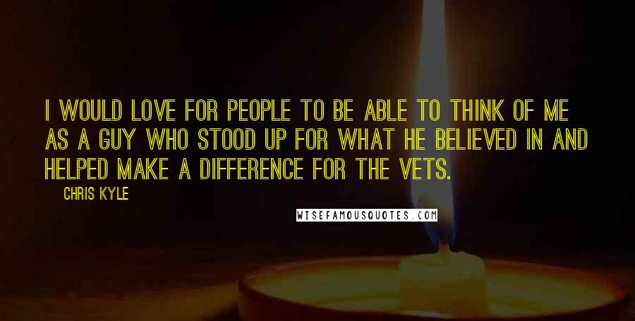 Chris Kyle Quotes: I would love for people to be able to think of me as a guy who stood up for what he believed in and helped make a difference for the vets.