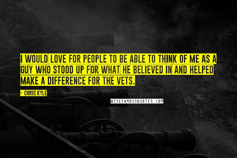 Chris Kyle Quotes: I would love for people to be able to think of me as a guy who stood up for what he believed in and helped make a difference for the vets.