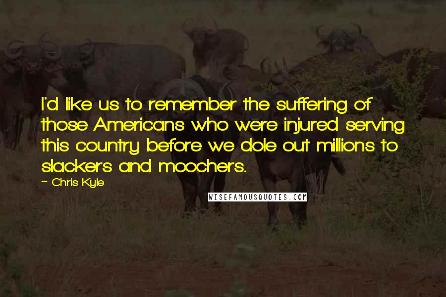 Chris Kyle Quotes: I'd like us to remember the suffering of those Americans who were injured serving this country before we dole out millions to slackers and moochers.