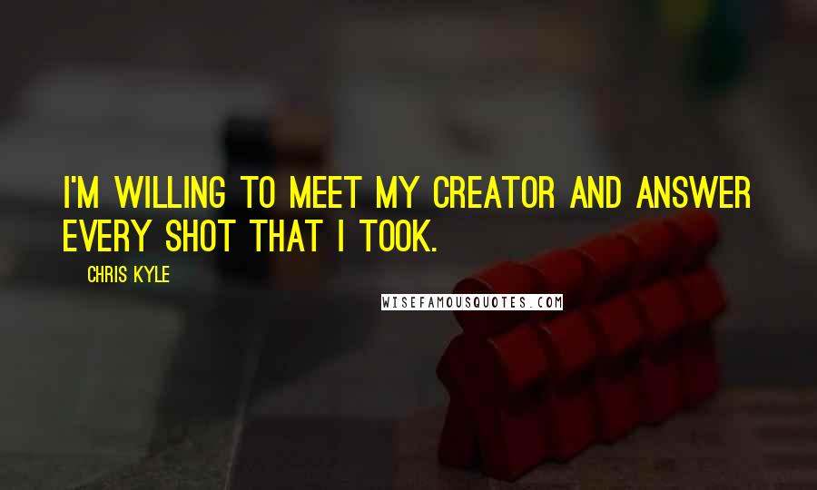 Chris Kyle Quotes: I'm willing to meet my creator and answer every shot that I took.