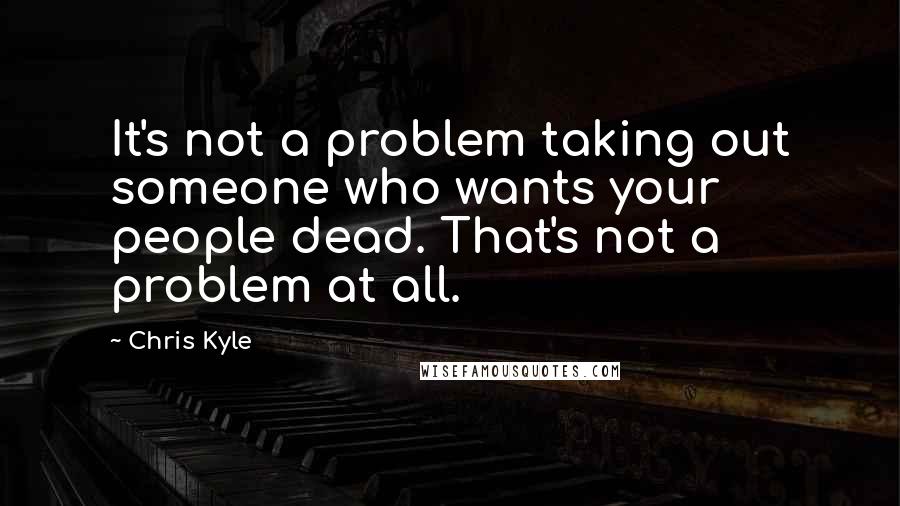 Chris Kyle Quotes: It's not a problem taking out someone who wants your people dead. That's not a problem at all.