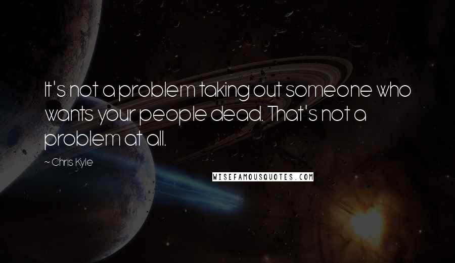 Chris Kyle Quotes: It's not a problem taking out someone who wants your people dead. That's not a problem at all.