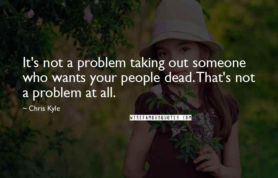 Chris Kyle Quotes: It's not a problem taking out someone who wants your people dead. That's not a problem at all.