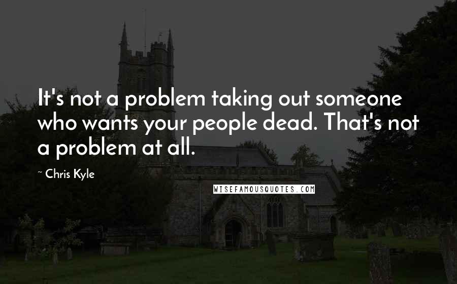 Chris Kyle Quotes: It's not a problem taking out someone who wants your people dead. That's not a problem at all.