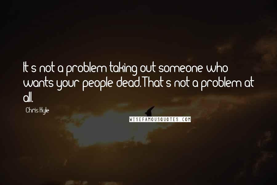 Chris Kyle Quotes: It's not a problem taking out someone who wants your people dead. That's not a problem at all.