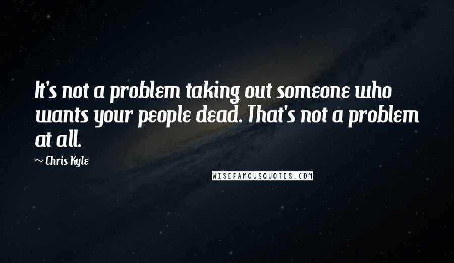 Chris Kyle Quotes: It's not a problem taking out someone who wants your people dead. That's not a problem at all.