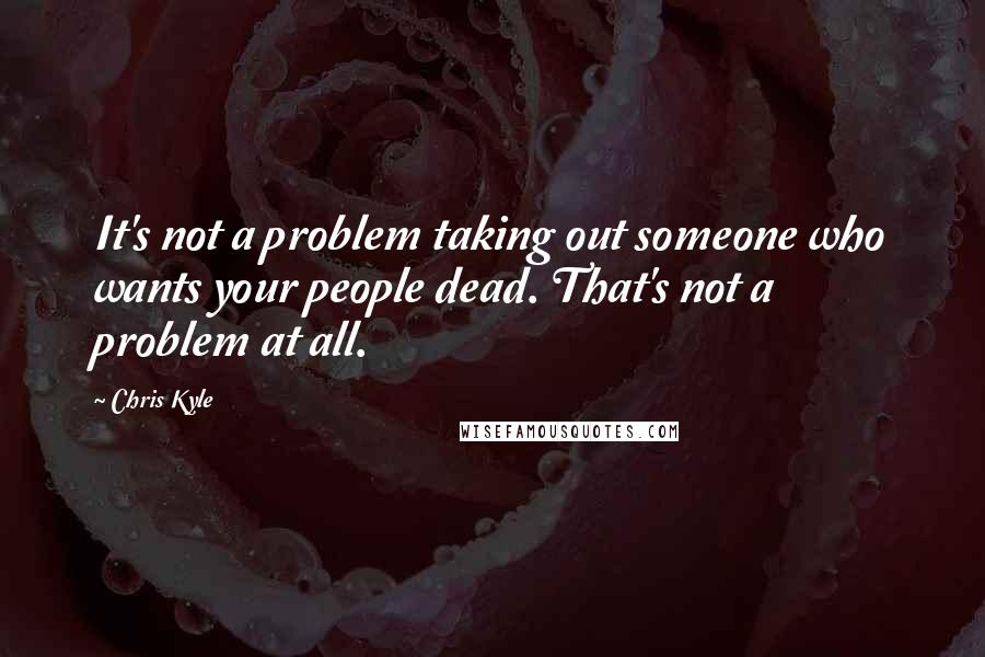 Chris Kyle Quotes: It's not a problem taking out someone who wants your people dead. That's not a problem at all.