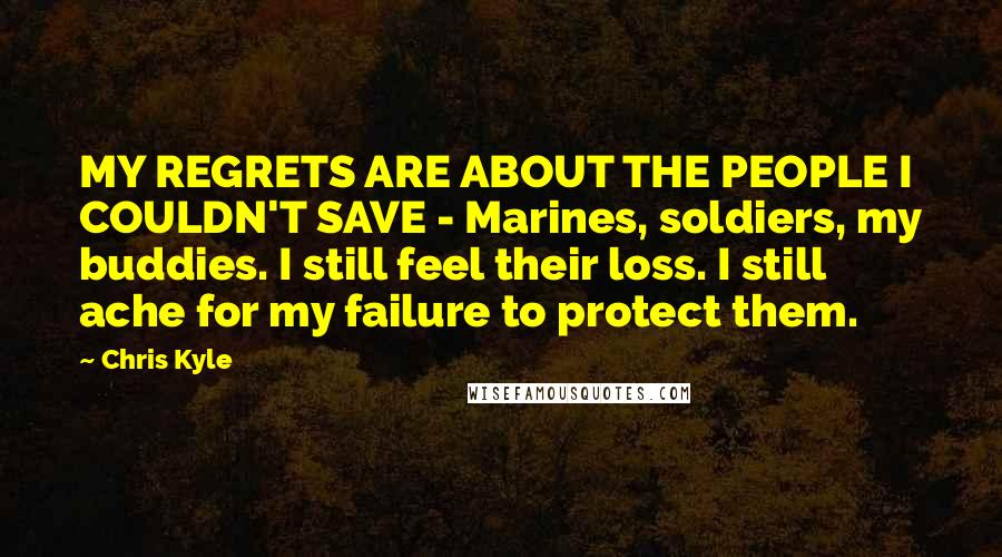 Chris Kyle Quotes: MY REGRETS ARE ABOUT THE PEOPLE I COULDN'T SAVE - Marines, soldiers, my buddies. I still feel their loss. I still ache for my failure to protect them.