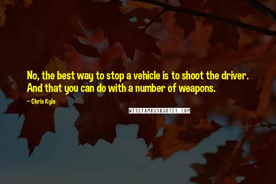 Chris Kyle Quotes: No, the best way to stop a vehicle is to shoot the driver. And that you can do with a number of weapons.