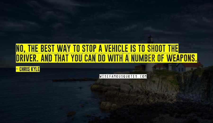 Chris Kyle Quotes: No, the best way to stop a vehicle is to shoot the driver. And that you can do with a number of weapons.