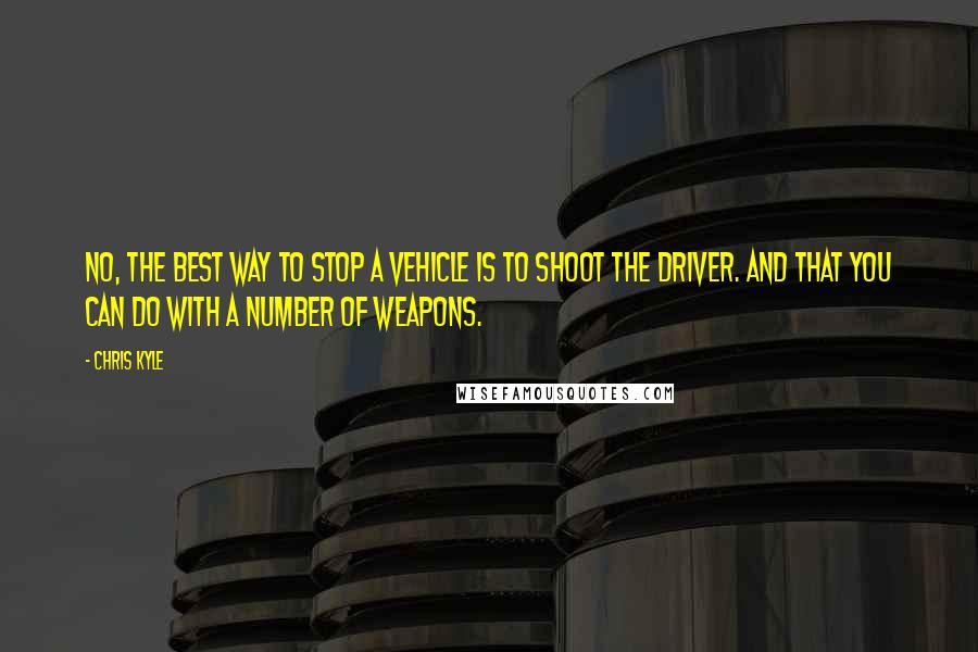 Chris Kyle Quotes: No, the best way to stop a vehicle is to shoot the driver. And that you can do with a number of weapons.