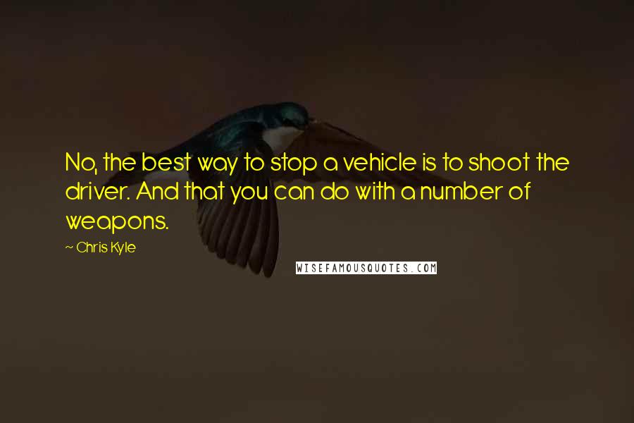 Chris Kyle Quotes: No, the best way to stop a vehicle is to shoot the driver. And that you can do with a number of weapons.