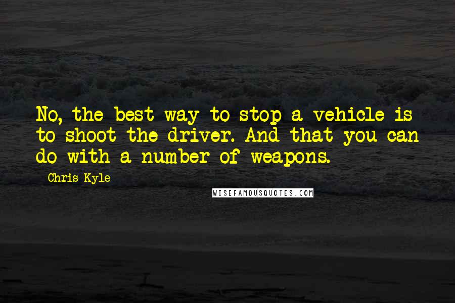 Chris Kyle Quotes: No, the best way to stop a vehicle is to shoot the driver. And that you can do with a number of weapons.