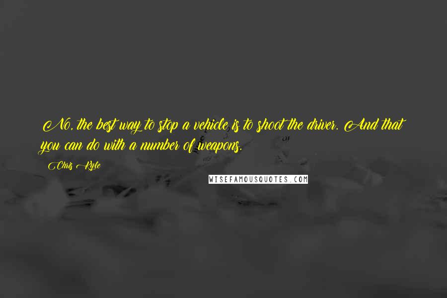 Chris Kyle Quotes: No, the best way to stop a vehicle is to shoot the driver. And that you can do with a number of weapons.