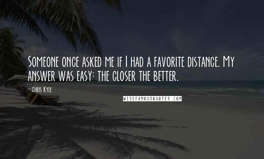 Chris Kyle Quotes: Someone once asked me if I had a favorite distance. My answer was easy: the closer the better.