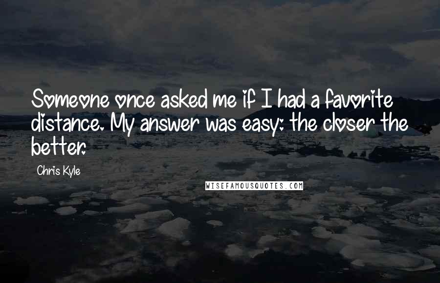 Chris Kyle Quotes: Someone once asked me if I had a favorite distance. My answer was easy: the closer the better.