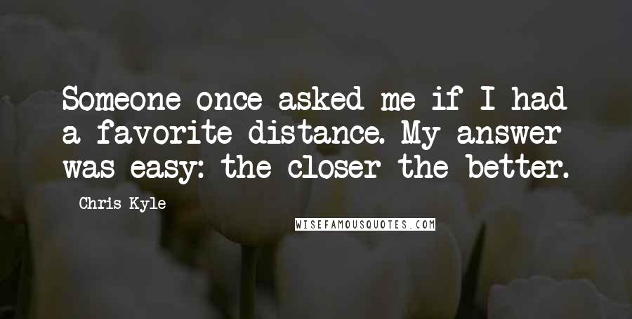 Chris Kyle Quotes: Someone once asked me if I had a favorite distance. My answer was easy: the closer the better.