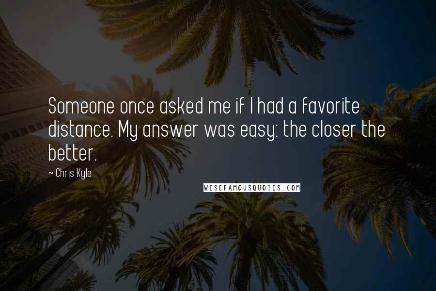 Chris Kyle Quotes: Someone once asked me if I had a favorite distance. My answer was easy: the closer the better.