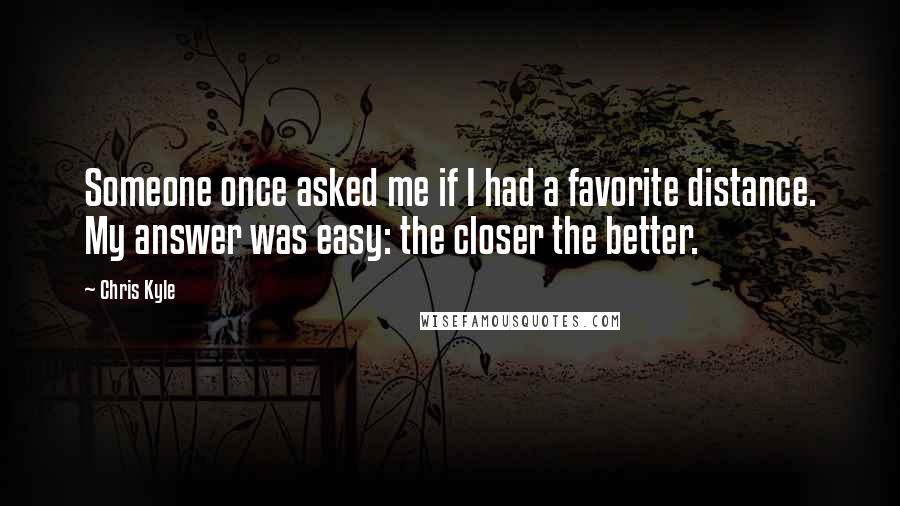 Chris Kyle Quotes: Someone once asked me if I had a favorite distance. My answer was easy: the closer the better.