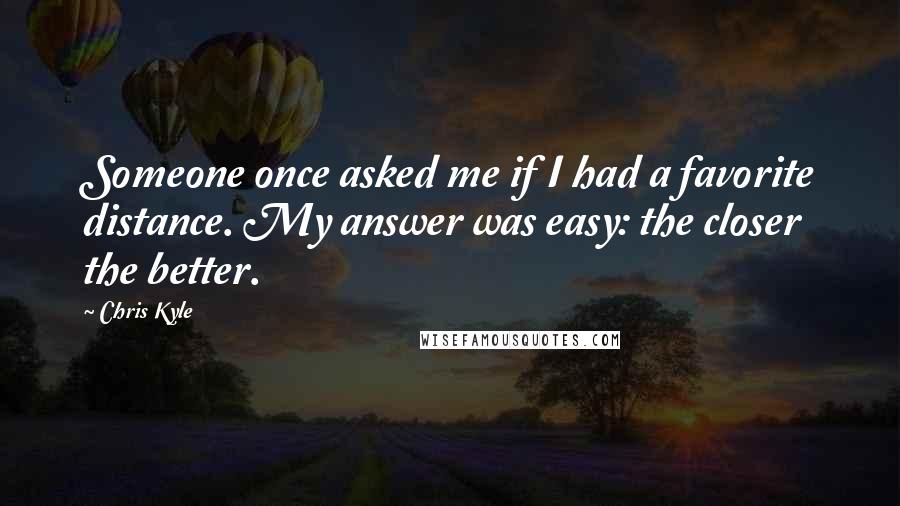 Chris Kyle Quotes: Someone once asked me if I had a favorite distance. My answer was easy: the closer the better.