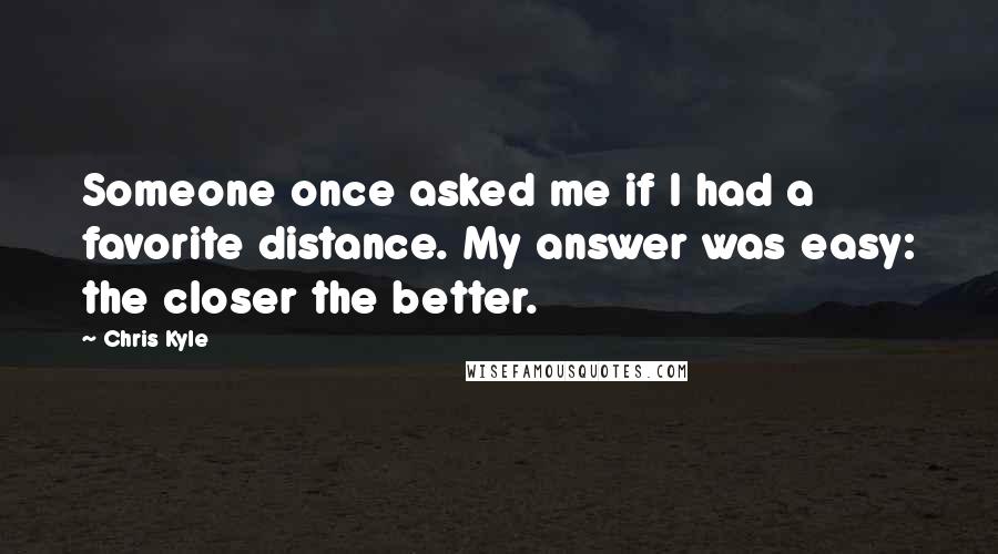 Chris Kyle Quotes: Someone once asked me if I had a favorite distance. My answer was easy: the closer the better.