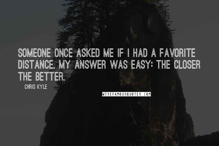Chris Kyle Quotes: Someone once asked me if I had a favorite distance. My answer was easy: the closer the better.