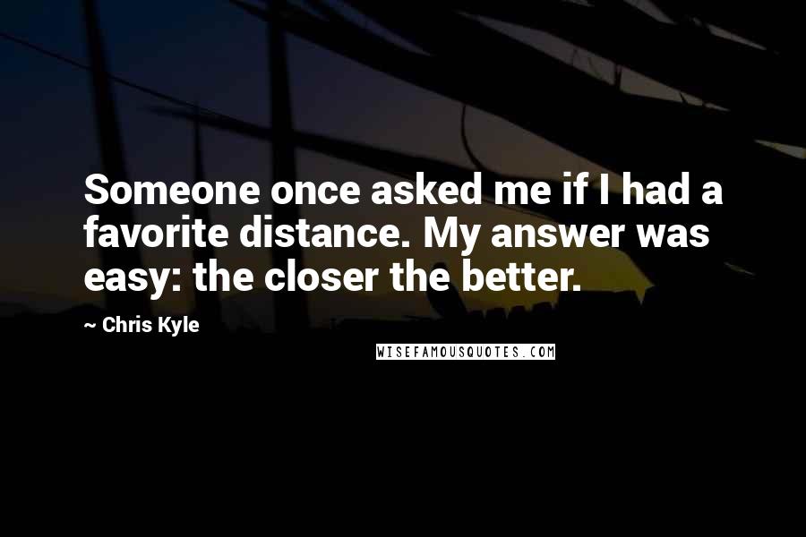 Chris Kyle Quotes: Someone once asked me if I had a favorite distance. My answer was easy: the closer the better.